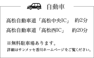 自動車 高松自動車道「高松中央IC」約2分 高松自動車道「高松西IC」約20分 ※無料駐車場あり]ます。詳細はサンメッセ香川ホームページをご覧ください。