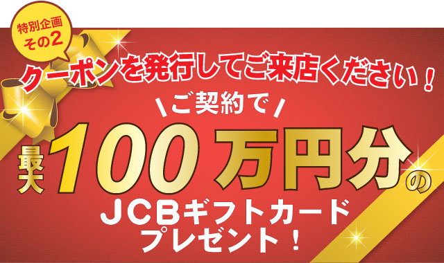 特別企画その2／クーポンを発行してご来店ください！ご契約で最大300,000円のJCBギフトカードプレゼント！