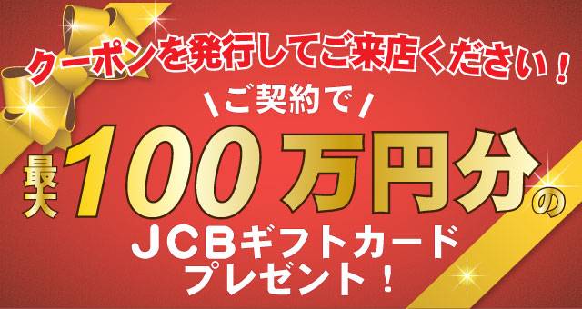クーポンを発行してご来店ください！ご契約で最大100万円分のJCBギフトカードプレゼント！